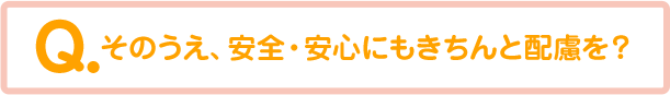 そのうえ、安全・安心にもきちんと配慮を？