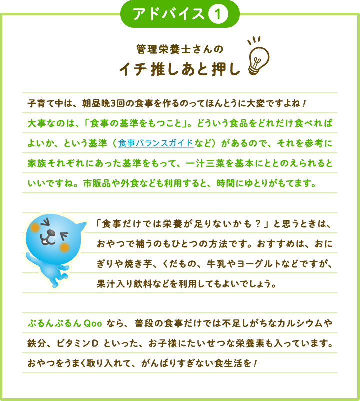 アドバイス 管理栄養士さんのイチ推しあと押し 子育て中は、朝昼晩３回の食事を作るのってほんとうに大変ですよね!大事なのは、「食事の基準をもつこと」。どういう食品をどれだけ食べればよいか、という基準（食事バランスガイドなど）があるので、それを参考に家族それぞれにあった基準をもって、一汁三菜を基本にととのえられると  いいですね。市販品や外食なども利用すると、時間にゆとりがもてます。 「食事だけでは栄養が足りないかも？」と思うときは、おやつで補うのもひとつの方法です。おすすめは、おにぎりや焼き芋、くだもの、牛乳やヨーグルトなどですが、果汁入り飲料などを利用してもよいでしょう。 ぷるんぷるんQooなら、普段の食事だけでは不足しがちなカルシウムや鉄分、ビタミンDといった、お子様にたいせつな栄養素も入っています。おやつをうまく取り入れて、がんばりすぎない食生活を!