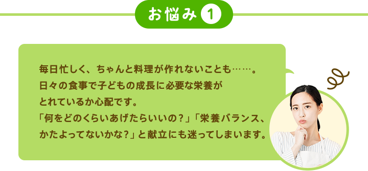 お悩み1 毎日忙しく、ちゃんと料理が作れないことも……。日々の食事で子どもの成長に必要な栄養がとれているか心配です。「何をどのくらいあげたらいの？」「栄養バランス、たよってないかな？」と献立にも迷ってしまいます。