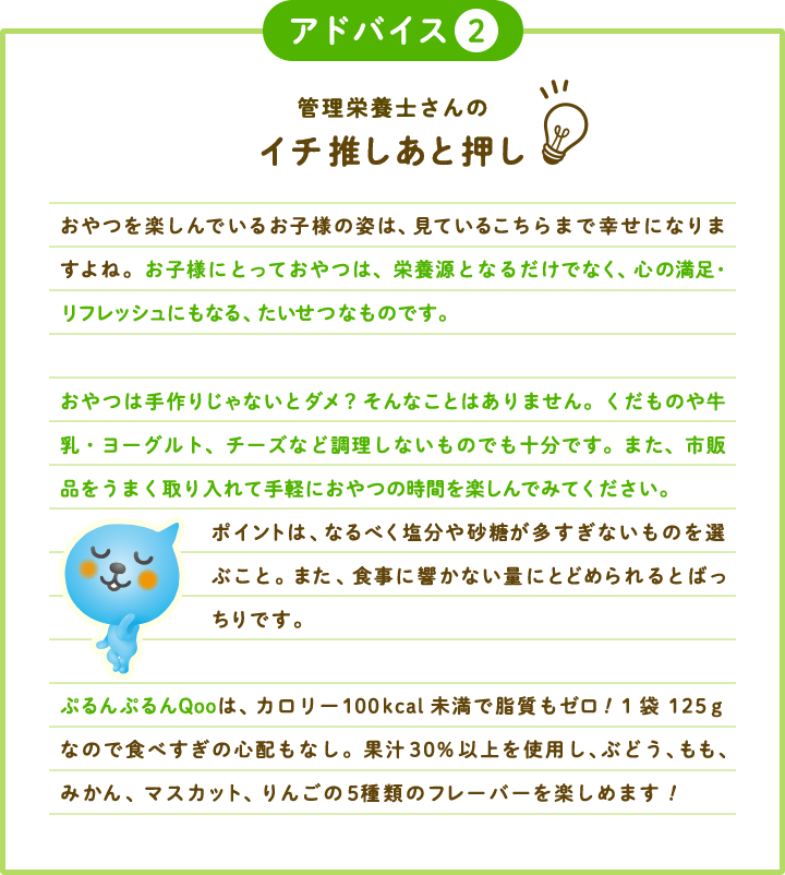 アドバイス2 管理栄養士さんのイチ推しあと押し おやつを楽しんでいるお子様の姿は、見ているこちらまで幸せになりますよね。お子様にとっておやつは、栄養源となるだけでなく、心の満足・リフレッシュにもなる、たいせつなものです。おやつは手作りじゃないとダメ？そんなことはありません。くだものや牛乳・ヨーグルト、チーズなど調理しないものでも十分です。また、市販品をうまく取り入れて手軽におやつの時間を楽しんでみてください。ポイントは、なるべく塩分や砂糖が多すぎないものを選ぶこと。また、食事に響かない量にとどめられるとばっちりです。ぷるんぷるんQooは、カロリー100kcal未満で脂質もゼロ！1袋125ｇなので食べすぎの心配もなし。果汁30%以上を使用し、ぶどう、もも、みかん、マスカット、りんごの5種類のフレーバーを楽しめます！