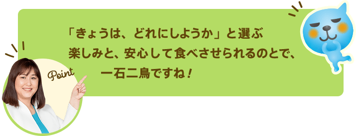 「きょうは、どれにしようか」と選ぶ楽しみと、安心して食べさせられるのとで、一石二鳥ですね！