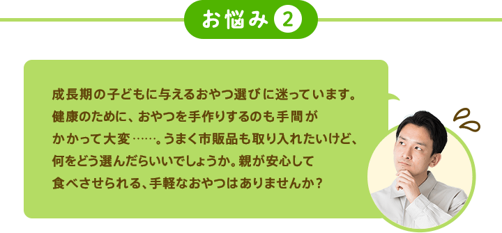 お悩み2 成長期の子どもに与えるおやつ選びに迷っています。健康のために、おやつを手作りするのも手間がかかって大変……。うまく市販品も取り入れたいけど、何をどう選んだらいいでしょうか。親が安心して食べさせられる、手軽なおやつはありませんか？