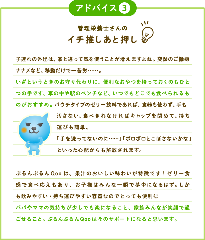 アドバイス3 管理栄養士さんのイチ推しあと押し 子連れの外出は、家と違って気を使うことが増えますよね。突然のご機嫌ナナメなど、移動だけで一苦労……。いざというときのお守り代わりに、便利なおやつを持っておくのもひとつの手です。車の中や駅のベンチなど、いつでもどこでも食べられるものがおすすめ。パウチタイプのゼリー飲料であれば、食器も使わず、手も汚さない、食べきれなければキャップを閉めて、持ち運びも簡単。「手を洗ってないのに……」「ボロボロとこぼさないかな」といった心配からも解放されます。ぷるんぷるんQooは、果汁のおいしい味わいが特徴です！ゼリー食感で食べ応えもあり、お子様はみんな一瞬で夢中になるはず。しかも飲みやすい・持ち運びやすい容器なのでとっても便利◎パパやママの気持ちが少しでも楽になること、家族みんなが笑顔で過ごせること。ぷるんぷるんQooはそのサポートになると思います。