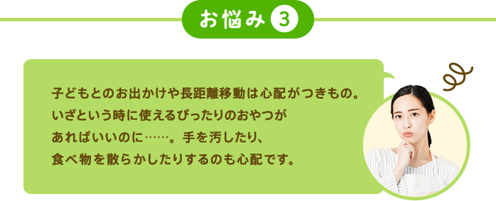 お悩み3 子どもとのお出かけや長距離移動は心配がつきもの。いざという時に使えるぴったりのおやつがあればいいのに……。手を汚したり、食べ物を散らかしたりするのも心配です。