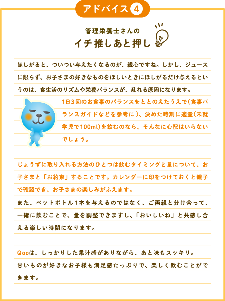 アドバイス4 管理栄養士さんのイチ推しあと押し ほしがると、ついつい与えたくなるのが、親心ですね。しかし、ジュースに限らず、お子さまの好きなものをほしいときにほしがるだけ与えるというのは、食生活のリズムや栄養バランスが、乱れる原因になります。1日3回のお食事のバランスをととのえたうえで (食事バランスガイドなどを参考に)、決めた時刻に適量を飲むのなら、そんなに心配はいらないでしょう。 じょうずに取り入れる方法のひとつは飲むタイミングと量について、お子さまと「お約束」することです。カレンダーに印をつけておくと親子で確認でき、お子さまの楽しみがふえます。また、ペットボトル1本を与えるのではなく、ご両親と分け合って、一緒に飲むことで、量を調整できますし、「おいしいね」と共感し合える楽しい時間になります。Qooは、しっかりした果汁感がありながら、あと味もスッキリ。  甘いものが好きなお子様も満足感たっぷりで、楽しく飲むことができます。