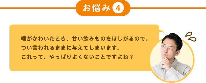 お悩み4 喉がかわいたとき、甘い飲みものをほしがるので、つい言われるままに与えてしまいます。 これって、やっぱりよくないことですよね?