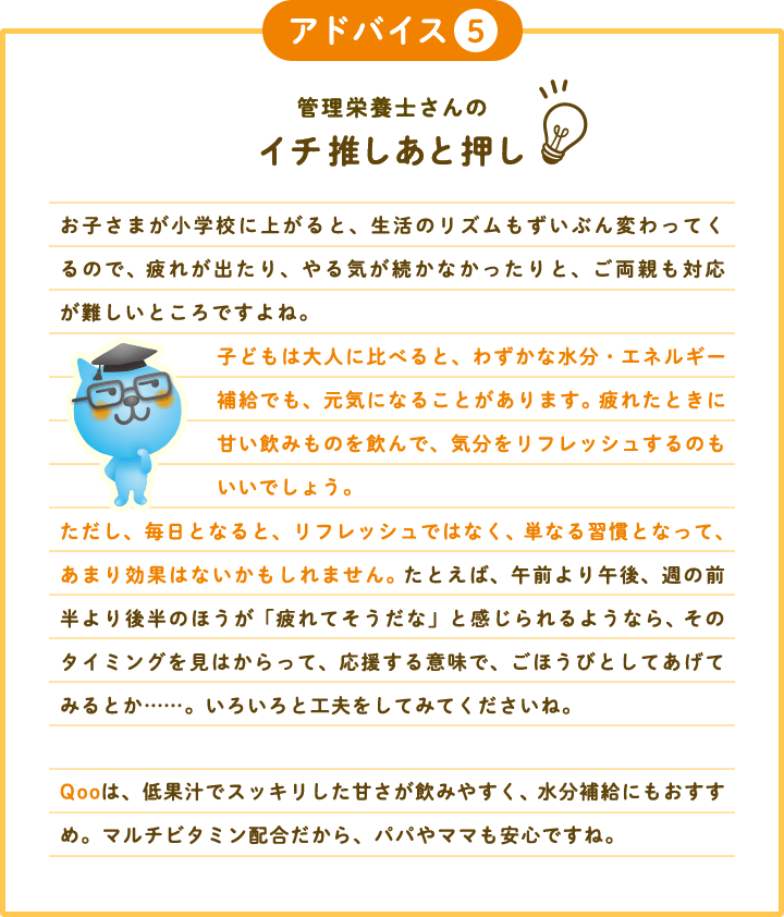 アドバイス5 管理栄養士さんのイチ推しあと押し お子さまが小学校に上がると、生活のリズムもずいぶん変わってくるので、 疲れが出たり、やる気が続かなかったりと、ご両親も対応が難しいところですよね。 子どもは大人に比べると、わずかな水分・エネルギー補給でも、元気になることがあります。 疲れたときに甘い飲みものを飲んで、気分をリフレッシュするのもいいでしょう。 ただし、毎日となると、リフレッシュではなく、 単なる習慣となって、あまり効果はないかもしれません。 たとえば、午前より午後、週の前半より後半のほうが「疲れてそうだな」と感じられるようなら、 そのタイミングを見はからって、応援する意味で、ごほうびとしてあげてみるとか……。いろいろと工夫をしてみてくださいね。 Qooは、低果汁でスッキリした甘さが飲みやすく、 水分補給にもおすすめ。マルチビタミン配合だから、パパやママも安心ですね。 