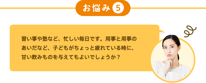 お悩み5 習い事や塾など、忙しい毎日です。用事と用事のあいだなど、子どもがちょっと疲れている時に、甘い飲みものを与えてもよいでしょうか？