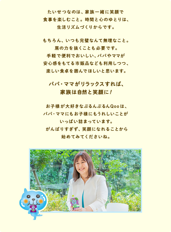 たいせつなのは、家族一緒に笑顔で食事を楽しむこと。時間と心のゆとりは、生活リズムづくりからです。もちろん、 いつも完璧なんて無理なこと。肩の力を抜くことも必要です。手軽で便利でおいしい、パパやママが安心感をもてる市販品なども利用しつつ、楽しい食卓を囲んでほしいと思います。パパ・ママがリラックスすれば、家族は自然と笑顔に!お子様が大好きなぷるんぷるんQooは、パパ・ママにもお子様にもうれしいことがいっぱい詰まっています。 がんばりすぎず、笑顔になれることから始めてみてくださいね。